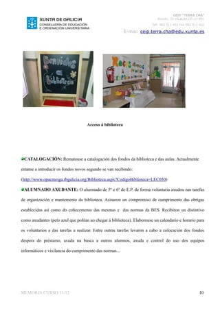 CEIP “TERRA CHÁ”
                                                                           Román, 35 VILALBA CP. 27.841
                                                                        Telf. 982 511 402 Fax 982 511 402

                                                          E-mai: ceip.terra.cha@edu.xunta.es




                                    Acceso á biblioteca




 CATALOGACIÓN: Rematouse a catalogación dos fondos da biblioteca e das aulas. Actualmente

estanse a introducir os fondos novos segundo se van recibindo:

(http://www.opacmeiga.rbgalicia.org/Biblioteca.aspx?CodigoBiblioteca=LEC050)

 ALUMNADO AXUDANTE: O alumnado de 5º e 6º de E.P. de forma voluntaria axudou nas tarefas

de organización e mantemento da biblioteca. Asinaron un compromiso de cumprimento das obrigas

establecidas así como do coñecemento das mesmas e das normas da BES. Recibiron un distintivo

como axudantes (peto azul que poñían ao chegar á biblioteca). Elaborouse un calendario e horario para

os voluntarios e das tarefas a realizar. Entre outras tarefas levaron a cabo a colocación dos fondos

despois do préstamo, axuda na busca a outros alumnos, axuda e control do uso dos equipos

informáticos e vixilancia do cumprimento das normas...




MEMORIA CURSO 11-12                                                                                  10
 