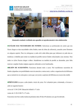 CEIP “TERRA CHÁ”
                                                                             Román, 35 VILALBA CP. 27.841
                                                                          Telf. 982 511 402 Fax 982 511 402

                                                         E-mai: ceip.terra.cha@edu.xunta.es




       Alumnado axudante recibindo uns agasallos en agradecemento á súa colaboración


 ANÁLISE DAS NECESIDADES DE FONDOS: Solicitouse ao profesorado do centro que nos

fixese chegar as súas necesidades sobre fondos, tanto de obras de referencia, consulta como literatura

en calquera soporte. Para iso entregouse a cada ciclo unha táboa para que indicasen en cada área as

temáticas a traballar para tentar na medida do posible mercar fondos relacionados coas mesmas. Non

todos os ciclos fixeron chegar a táboa. Atendéronse na medida do posible as demandas, pero falta

renovar e ampliar fondos nalgúns aspectos sobretodo a nivel multimedia.

 BUZÓN DE SUXESTIÓNS: Funcionou durante todo o curso. Nel recolléronse suxestións de

fondos (algunhas con posibilidades reais de atención e outras non) e sobre a organización da biblioteca

que se tentará ter en conta para o curso que ven (como a apertura da biblioteca no recreo dea mañá)



 PRÉSTAMO:Levouse a cabo dende o inicio de curso. Foi voluntario para o alumnado, e levouse a

cabo no seguinte horario:

xoves de 11:30-12:00: Educación infantil e 1º ciclo

venres de 11:30-12:00 2º e 3º ciclo.

Funcionou moi ben cunha media de préstamo duns 50 dos 69 alumnos aos que foi dirixido.



MEMORIA CURSO 11-12                                                                                    11
 