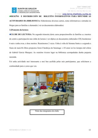 CEIP “TERRA CHÁ”
                                                                          Román, 35 VILALBA CP. 27.841
                                                                       Telf. 982 511 402 Fax 982 511 402

                                                   E-mai: ceip.terra.cha@edu.xunta.es
 DESEÑO       E DISTRIBUCIÓN DE           BOLETÍNS INFORMATIVOS PARA DIFUNDIR AS

ACTIVIDADES DA BIBLIOTECA: Elaboráronse diversos carteis, notas informativas e entradas no

blogue para as familias e alumando ( ver en documentos elaborados)

3.2Fomento da lectura

 CLUBE DE LECTURA: No segundo trimestre deste curso propuxémoslles ás familias a e mestres

do centro a participación nun clube de lectura ( ver díptico en documentos elaborados CD) Anotáronse

6 nais e unha avoa, e dous mestres. Reunímonos 2 veces. Unha á volta de Semana Santa e a segunda a

finais de maio.Os libros propostos foron Claraboya de Saramago e El amor en los tiempos del cólera

de Gabriel García Marquez. As reunións tiveron lugar na biblioteca acompañadas dunha pequena

merenda.

Foi unha actividade moi interesante e moi ben acollida polas nais participantes, que solicitaron a

continuidade para o curso que ven.




                               Parte das integrantes do clube




MEMORIA CURSO 11-12                                                                                 12
 