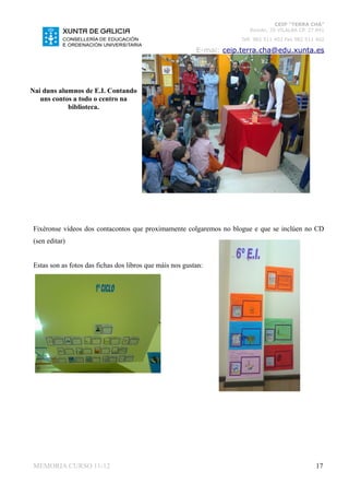 CEIP “TERRA CHÁ”
                                                                         Román, 35 VILALBA CP. 27.841
                                                                      Telf. 982 511 402 Fax 982 511 402

                                                          E-mai: ceip.terra.cha@edu.xunta.es




Nai duns alumnos de E.I. Contando
   uns contos a todo o centro na
            biblioteca.




Fixéronse vídeos dos contacontos que proximamente colgaremos no blogue e que se inclúen no CD
(sen editar)


Estas son as fotos das fichas dos libros que máis nos gustan:




MEMORIA CURSO 11-12                                                                                17
 