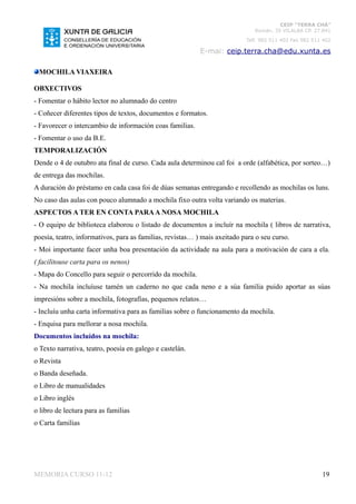 CEIP “TERRA CHÁ”
                                                                              Román, 35 VILALBA CP. 27.841
                                                                           Telf. 982 511 402 Fax 982 511 402

                                                           E-mai: ceip.terra.cha@edu.xunta.es

 MOCHILA VIAXEIRA

OBXECTIVOS
- Fomentar o hábito lector no alumnado do centro
- Coñecer diferentes tipos de textos, documentos e formatos.
- Favorecer o intercambio de información coas familias.
- Fomentar o uso da B.E.
TEMPORALIZACIÓN
Dende o 4 de outubro ata final de curso. Cada aula determinou cal foi a orde (alfabética, por sorteo…)
de entrega das mochilas.
A duración do préstamo en cada casa foi de dúas semanas entregando e recollendo as mochilas os luns.
No caso das aulas con pouco alumnado a mochila fixo outra volta variando os materias.
ASPECTOS A TER EN CONTA PARA A NOSA MOCHILA
- O equipo de biblioteca elaborou o listado de documentos a incluír na mochila ( libros de narrativa,
poesía, teatro, informativos, para as familias, revistas… ) mais axeitado para o seu curso.
- Moi importante facer unha boa presentación da actividade na aula para a motivación de cara a ela.
( facilitouse carta para os nenos)
- Mapa do Concello para seguir o percorrido da mochila.
- Na mochila incluíuse tamén un caderno no que cada neno e a súa familia puido aportar as súas
impresións sobre a mochila, fotografías, pequenos relatos…
- Incluíu unha carta informativa para as familias sobre o funcionamento da mochila.
- Enquisa para mellorar a nosa mochila.
Documentos incluídos na mochila:
o Texto narrativa, teatro, poesía en galego e castelán.
o Revista
o Banda deseñada.
o Libro de manualidades
o Libro inglés
o libro de lectura para as familias
o Carta familias




MEMORIA CURSO 11-12                                                                                     19
 