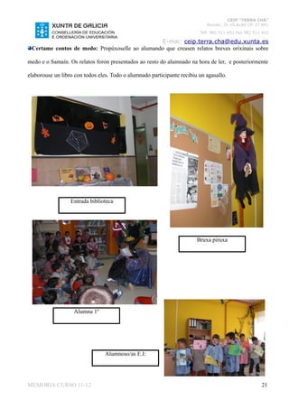 CEIP “TERRA CHÁ”
                                                                            Román, 35 VILALBA CP. 27.841
                                                                         Telf. 982 511 402 Fax 982 511 402

                                                E-mai: ceip.terra.cha@edu.xunta.es
 Certame contos de medo: Propúxoselle ao alumando que creasen relatos breves orixinais sobre

medo e o Samaín. Os relatos foron presentados ao resto do alumnado na hora de ler, e posteriormente

elaborouse un libro con todos eles. Todo o alumnado participante recibiu un agasallo.




                  Entrada biblioteca




                                                                        Bruxa piruxa




                   Alumna 1º




                                 Alumnoso/as E.I:




MEMORIA CURSO 11-12                                                                                   21
 