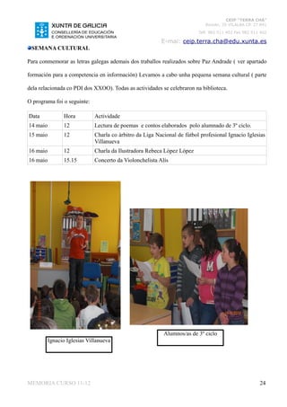 CEIP “TERRA CHÁ”
                                                                             Román, 35 VILALBA CP. 27.841
                                                                          Telf. 982 511 402 Fax 982 511 402

                                                          E-mai: ceip.terra.cha@edu.xunta.es
 SEMANA CULTURAL

Para conmemorar as letras galegas ademais dos traballos realizados sobre Paz Andrade ( ver apartado

formación para a competencia en información) Levamos a cabo unha pequena semana cultural ( parte

dela relacionada co PDI dos XXOO). Todas as actividades se celebraron na biblioteca.

O programa foi o seguinte:

Data            Hora          Actividade
14 maio         12            Lectura de poemas e contos elaborados polo alumnado de 3º ciclo.
15 maio         12            Charla co árbitro da Liga Nacional de fútbol profesional Ignacio Iglesias
                              Villanueva
16 maio         12            Charla da Ilustradora Rebeca López López
16 maio         15.15         Concerto da Violonchelista Alís




                                                           Alumnos/as de 3º ciclo
          Ignacio Iglesias Villanueva




MEMORIA CURSO 11-12                                                                                    24
 
