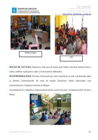 CEIP “TERRA CHÁ”
                                                                        Román, 35 VILALBA CP. 27.841
                                                                     Telf. 982 511 402 Fax 982 511 402

                                                         E-mai: ceip.terra.cha@edu.xunta.es




                   Rebeca López

                                                                       Alís



 GUÍAS DE LECTURA: Elaborouse unha guía de lectura para Nadal, outra para Semana Santa e

estase a elaborar a guía para o verán. (ver documentos elaborados)

 CONMEMORACIONS: Enviouse información por correo electrónico ao todo o profesorado sobre

as distintas conmemoración. Na mesa da entrada colocáronse fondos relacionados coas

conmemoracións. Colgáronse materiais no Blogue.

O alumnado de E.I. Traballou a conmemoración da Paz a través do conto “As árbores da Paz” de Anxo

Moure.




MEMORIA CURSO 11-12                                                                               25
 