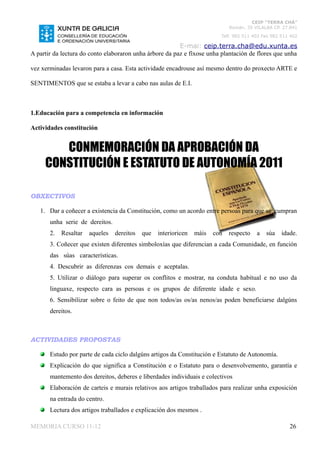 CEIP “TERRA CHÁ”
                                                                              Román, 35 VILALBA CP. 27.841
                                                                          Telf. 982 511 402 Fax 982 511 402

                                                         E-mai: ceip.terra.cha@edu.xunta.es
A partir da lectura do conto elaboraron unha árbore da paz e fíxose unha plantación de flores que unha

vez xerminadas levaron para a casa. Esta actividade encadrouse así mesmo dentro do proxecto ARTE e

SENTIMENTOS que se estaba a levar a cabo nas aulas de E.I.



1.Educación para a competencia en información

Actividades constitución


        CONMEMORACIÓN DA APROBACIÓN DA
     CONSTITUCIÓN E ESTATUTO DE AUTONOMÍA 2011

OBXECTIVOS

   1. Dar a coñecer a existencia da Constitución, como un acordo entre persoas para que se cumpran
       unha serie de dereitos.
       2.   Resaltar   aqueles   dereitos   que   interioricen   máis   con   respecto   a   súa    idade.
       3. Coñecer que existen diferentes simboloxías que diferencian a cada Comunidade, en función
       das súas características.
       4. Descubrir as diferenzas cos demais e aceptalas.
       5. Utilizar o diálogo para superar os conflitos e mostrar, na conduta habitual e no uso da
       linguaxe, respecto cara as persoas e os grupos de diferente idade e sexo.
       6. Sensibilizar sobre o feito de que non todos/as os/as nenos/as poden beneficiarse dalgúns
       dereitos.



ACTIVIDADES PROPOSTAS

       Estudo por parte de cada ciclo dalgúns artigos da Constitución e Estatuto de Autonomía.
       Explicación do que significa a Constitución e o Estatuto para o desenvolvemento, garantía e
       mantemento dos dereitos, deberes e liberdades individuais e colectivos
       Elaboración de carteis e murais relativos aos artigos traballados para realizar unha exposición
       na entrada do centro.
       Lectura dos artigos traballados e explicación dos mesmos .

MEMORIA CURSO 11-12                                                                                    26
 