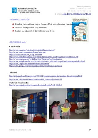 CEIP “TERRA CHÁ”
                                                                          Román, 35 VILALBA CP. 27.841
                                                                       Telf. 982 511 402 Fax 982 511 402

                                                           E-mai: ceip.terra.cha@edu.xunta.es

TEMPORALIZACIÓN

       Estudo e elaboración de carteis: Dende o 23 de novembro ata o 1 de decembro.
       Montaxe da exposición: 2 de decembro
       Lectura de artigos: 7 de decembro na hora de ler.




RECURSOS web

Constitución
http://www.parcan.es/publicaciones/infantil/constitucion/
http://www.lasaventurasderuedita.es/netscape/
http://clic.xtec.cat/db/act_es.jsp?id=1483
http://www.juntadeandalucia.es/averroes/beturia/archivos/otroscentros/constitucion.pdf
http://www.omerique.net/twiki/bin/view/Recursos/LaConstitucion
http://www.juntadeandalucia.es/averroes/recursos_informaticos/guichot/cartamagna/index.html
http://www.vespito.net/historia/transi/constft.html
https://sites.google.com/site/olgardiaz/home/constitucion-espanola


Estatuto
http://coledecolores.blogspot.com/2010/12/conmemoracion-del-estatuto-de-autonomia.html
http://www.congreso.es/consti/estatutos/ind_estatutos.jsp?com=73
Materiais relacionados
http://www.blogoteca.com/orecantodemik/index.php?cod=106469




MEMORIA CURSO 11-12                                                                                 27
 
