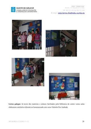 CEIP “TERRA CHÁ”
                                                                           Román, 35 VILALBA CP. 27.841
                                                                        Telf. 982 511 402 Fax 982 511 402

                                                        E-mai: ceip.terra.cha@edu.xunta.es




Letras galegas: A través dos materiais e enlaces facilitados pola biblioteca do centro varias aulas
elaboraron cartelería referente ao homenaxeado este curso Valentín Paz Andrade.




MEMORIA CURSO 11-12                                                                                  28
 