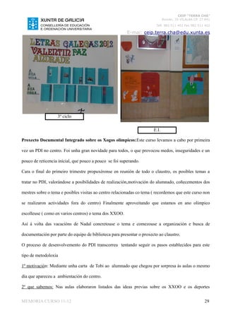 CEIP “TERRA CHÁ”
                                                                              Román, 35 VILALBA CP. 27.841
                                                                         Telf. 982 511 402 Fax 982 511 402

                                                         E-mai: ceip.terra.cha@edu.xunta.es




                   3º ciclo

                                                                       E.I.

Proxecto Documental Integrado sobre os Xogos olímpicos:Este curso levamos a cabo por primeira

vez un PDI no centro. Foi unha gran novidade para todos, o que provocou medos, inseguridades e un

pouco de reticencia inicial, que pouco a pouco se foi superando.

Cara o final do primeiro trimestre propuxéronse en reunión de todo o claustro, os posibles temas a

tratar no PDI, valorándose a posibilidades de realización,motivación do alumnado, coñecementos dos

mestres sobre o tema e posibles visitas ao centro relacionadas co tema ( recordemos que este curso non

se realizaron actividades fora do centro) Finalmente aproveitando que estamos en ano olímpico

escolleuse ( como en varios centros) o tema dos XXOO.

Así á volta das vacacións de Nadal concretouse o tema e comezouse a organización e busca de

documentación por parte do equipo de biblioteca para presentar o proxecto ao claustro.

O proceso de desenvolvemento do PDI transcorreu tentando seguir os pasos establecidos para este

tipo de metodoloxía

1º motivación: Mediante unha carta de Tobi ao alumnado que chegou por sorpresa ás aulas o mesmo

día que apareceu a ambientación do centro.

2º que sabemos: Nas aulas elaboraron listados das ideas previas sobre os XXOO e os deportes


MEMORIA CURSO 11-12                                                                                   29
 