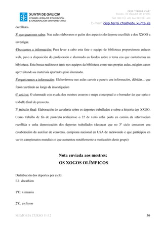 CEIP “TERRA CHÁ”
                                                                            Román, 35 VILALBA CP. 27.841
                                                                         Telf. 982 511 402 Fax 982 511 402

                                                         E-mai: ceip.terra.cha@edu.xunta.es
escollidos.

3º que queremos saber: Nas aulas elaboraron o guión dos aspectos do deporte escollido e dos XXOO a

investigar.

4ºbuscamos a información: Para levar a cabo esta fase o equipo de biblioteca proporcionou enlaces

web, puxo a disposición do profesorado e alumnado os fondos sobre o tema cos que contabamos na

biblioteca. Esta busca realizouse tanto nos equipos da biblioteca como nas propias aulas, nalgúns casos

aproveitando os materiais aportados polo alumnado.

5ºorganizamos a información: Elaboráronse nas aulas carteis e paneis coa información, dúbidas... que

foron xurdindo ao longo da investigación

6º análise: O alumnado coa axuda dos mestres crearon o mapa conceptual e o borrador do que sería o

traballo final do proxecto.

7º traballo final: Elaboración de cartelería sobre os deportes traballados e sobre a historia dos XXOO.

Como traballo de fin de proxecto realizarase o 22 de xuño unha posta en común da información

recollida e unha demostración dos deportes traballados (destacar que no 3º ciclo contamos coa

colaboración da auxiliar de conversa, campiona nacional en USA de taekwondo e que participou en

varios campionatos mundiais o que aumentou notablemente a motivación deste grupo)



                                 Nota enviada aos mestres:
                                 OS XOGOS OLÍMPICOS

Distribución dos deportes por ciclo:
E.I: decathlon


1ºC: ximnasia


2ºC: ciclismo


MEMORIA CURSO 11-12                                                                                   30
 