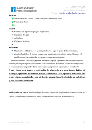 CEIP “TERRA CHÁ”
                                                                                 Román, 35 VILALBA CP. 27.841
                                                                             Telf. 982 511 402 Fax 982 511 402

                                                            E-mai: ceip.terra.cha@edu.xunta.es
Recursos
       Material funxible variado ( cartón, cartolinas, material de. Física...)
       Carteis consellería
       …
Persoas
       Contacto con deportistas galegos, ou próximos
       Fundación Breogán
       Azkar lugo
       Club deportivo Lugo
       ….
Necesidades
       Orzamento: a biblioteca pode aportar para fondos e algo de gastos de funcionamento.
       dispoñibilidade fora de horario para preparar a decoración inicial/motivación: O martes 6 é
       posible que precisemos quedar un rato para rematar a ambientación.
O material que se vaia elaborando podemos ir colocándoo polos corredores, entrada para compartilo.
Tamén é posible para aqueles que queirades facer conferencias de expertos a outras aulas explicando
as cousas que van averiguando. De ser o caso iremos programando e concretando como facelo
É moi      importante manter a motivación do alumnado, e a nosa tamén. Trátase de
investigar, aprender e desfrutar co proceso. Non importa tanto o produto final como todo
o que vaiamos descubrindo ( non só datos) e compartindo. É sobretodo un traballo de
grupo, de todos e para todos




ambientación do centro: O alumando participou na elaboración dalgúns elementos decorativos, sen

sabelo. Así mesmo varios mestres do centro colaboraron na colocación da ambientación.




MEMORIA CURSO 11-12                                                                                       32
 