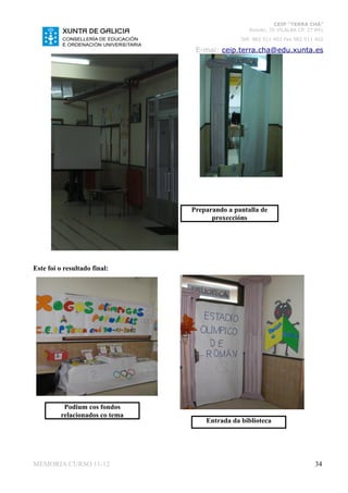 CEIP “TERRA CHÁ”
                                                  Román, 35 VILALBA CP. 27.841
                                               Telf. 982 511 402 Fax 982 511 402

                                 E-mai: ceip.terra.cha@edu.xunta.es




                                Preparando a pantalla de
                                      proxeccións




Este foi o resultado final:




          Podium cos fondos
         relacionados co tema
                                    Entrada da biblioteca




MEMORIA CURSO 11-12                                                         34
 