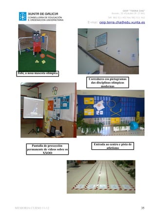 CEIP “TERRA CHÁ”
                                                       Román, 35 VILALBA CP. 27.841
                                                    Telf. 982 511 402 Fax 982 511 402

                                       E-mai: ceip.terra.cha@edu.xunta.es




 Tobi, a nosa mascota olímpica
                                       Corredores cos pictogramas
                                        das disciplinas olímpicas
                                                modernas




          Pantalla de proxección          Entrada ao centro e pista de
       permanente de vídeos sobre os               atletismo
                  XXOO




MEMORIA CURSO 11-12                                                              35
 