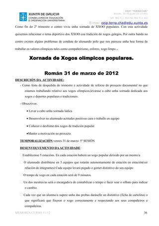 CEIP “TERRA CHÁ”
                                                                           Román, 35 VILALBA CP. 27.841
                                                                        Telf. 982 511 402 Fax 982 511 402

                                                    E-mai: ceip.terra.cha@edu.xunta.es
Como fin do 2º trimestre o centro viviu unha xornada de XXOO populares. Con esta actividade

quixemos relacionar o tema deportivo dos XXOO coa tradición do xogos galegos. Por outra banda no

centro existen algúns problemas de conduta do alumando polo que nos pareceu unha boa forma de

traballar os valores olímpicos tales como compañeirismo, esforzo, xogo limpo...


          Xornada de Xogos olímpicos populares.


                      Román 31 de marzo de 2012
DESCRICIÓN DA ACTIVIDADE:
   - Como festa de despedida do trimestre e actividade de reforzo do proxecto documental no que
       estamos traballando relativo aos xogos olímpicos,levarase a cabo unha xornada dedicada aos
       xogos e deportes populares e tradicionais.

   - Obxectivos:

        • Levar a cabo unha xornada lúdica

        • Desenvolver no alumnado actitudes positivas cara o traballo en equipo

        • Coñecer e desfrutar dos xogos de tradición popular.

        •Manter a motivación no proxecto.

   TEMPORALIZACIÓN:venres 31 de marzo. 5º SESIÓN

   DESENVOLVEMENTO DA ACTIVIDADE:

     Establécense 5 estacións. En cada estación haberá un xogo popular dirixido por un mestre/a

      O alumnado distribúese en 5 equipos que rotarán autonomamente de estación en estación(ver
       relación de integrantes) Cada equipo levará pegado o gomet distintivo do seu equipo

      O tempo de xogo en cada estación será de 9 minutos.

      Un dos mestres/as será o encargado/a de contabilizar o tempo e facer soar o silbato para indicar
       o cambio.

      Cada vez que un alumno/a supere unha das probas daráselle un distintivo (ficha de cartolina) o
       que significará que fixeron o xogo correctamente e respectando aos seus compañeiros e
       compañeiras.

MEMORIA CURSO 11-12                                                                                  36
 