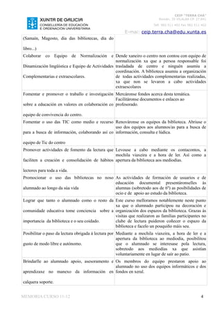 CEIP “TERRA CHÁ”
                                                                          Román, 35 VILALBA CP. 27.841
                                                                       Telf. 982 511 402 Fax 982 511 402

                                                       E-mai: ceip.terra.cha@edu.xunta.es
(Samaín, Magosto, dia das bibliotecas, día do

libro...)
Colaborar    co     Equipo   de   Normalizacióne Dende xaneiro o centro non contou con equipo de
                                                 normalización xa que a persoa responsable foi
Dinamización lingüística e Equipo de Actividades trasladada de centro e ninguén asumiu a
                                                 coordinación. A biblioteca asumiu a organización
Complementarias e extraescolares.                de todas actividades complementarias realizadas,
                                                 xa que non se levaron a cabo actividades
                                                 extraescolares
Fomentar e promover o traballo e investigación Mercáronse fondos acerca desta temática.
                                                Facilitáronse documentos e enlaces ao
sobre a educación en valores en colaboración co profesorado.

equipo de convivencia do centro.
Fomentar o uso das TIC como medio e recurso Renováronse os equipos da biblioteca. Abriuse o
                                                uso dos equipos aos alumnos/as para a busca de
para a busca de información, colaborando así co información, consulta e lúdica.

equipo de Tic do centro
Promover actividades de fomento da lectura que Levouse a cabo mediante os contacontos, a
                                                mochila viaxeira e a hora de ler. Así como a
faciliten a creación e consolidación de hábitos apertura da biblioteca aos mediodías.

lectores para toda a vida.
Promocionar o uso das bibliotecas no noso As actividades de formación de usuarios e de
                                          educación documental presentáronselles ás
alumnado ao longo da súa vida             alumnas (sobretodo aos de 6º) as posibilidades de
                                          ocio e de apoio ao estudo da biblioteca.
Lograr que tanto o alumnado como o resto da Este curso melloramos notablemente neste punto
                                             xa que o alumnado participou na decoración e
comunidade educativa tome conciencia sobre a organización dos espazos da biblioteca. Grazas ás
                                             visitas que realizaron as familias participantes no
importancia da biblioteca e o seu coidado.   clube de lectura puideron coñecer o espazo da
                                             biblioteca e facelo un pouquiño máis seu.
Posibilitar o paso da lectura obrigada á lectura por Mediante a mochila viaxeira, a hora de ler e a
                                                     apertura da biblioteca ao mediodía, posibilitou
gusto de modo libre e autónomo.                      que o alumnado se interesase pola lectura,
                                                     sobretodo aos mediodías xa que asistían
                                                     voluntariamente en lugar de saír ao patio.
Brindarlle ao alumnado apoio, asesoramento e Os membros do equipo prestaron apoio ao
                                             alumnado no uso dos equipos informáticos e dos
aprendizaxe no manexo da información en fondos en xeral.

calquera soporte.


MEMORIA CURSO 11-12                                                                                 4
 