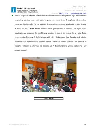 CEIP “TERRA CHÁ”
                                                                         Román, 35 VILALBA CP. 27.841
                                                                      Telf. 982 511 402 Fax 982 511 402

                                                       E-mai: ceip.terra.cha@edu.xunta.es
     A visita de persoas expertas ou relacionadas co tema traballado nos pareceu algo absolutamente

     necesario e positivo para a motivación no proxecto e como forma de ampliar a información e

     formación do alumnado. Por iso tratamos de traer algún persoeiro relacionado ben co deporte

     en xeral ou con XXOO. Destes últimos aínda que tentamos o contacto con algún atleta

     paralímpico da zona non foi posible que asistise. O que si foi posible foi a visita dunha

     representación do equipo de fútbol sala de AZKAR-LUGO que nos falou do esforzo, de hábitos

     saudables e da importancia do deporte. Tamén dentro da semana cultural e en relación ao

     proxecto visitounos o árbitro da liga nacional de 1º división Ignacio Iglesias Villanueva ( ver

     Semana cultural)




                                           Visita Azkar




MEMORIA CURSO 11-12                                                                                41
 