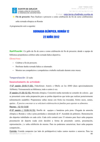CEIP “TERRA CHÁ”
                                                                             Román, 35 VILALBA CP. 27.841
                                                                          Telf. 982 511 402 Fax 982 511 402

                                                      E-mai: ceip.terra.cha@edu.xunta.es
       Fin de proxecto: Para finalizar o proxecto e como celebración da fin de curso celebraremos

       unha xornada olímpica en Román

A programación será a seguinte:

                             XORNADA OLÍMPICA, ROMÁN 12
                                         22 XUÑO 2012



Xustificación: Co gallo da fin de curso e como celebración de fin de proxecto; dende o equipo de
biblioteca propoñemos celebrar unha xornada lúdico-deportiva.
Obxectivos:

   –   Celebrar a fin do proxecto.
   –   Desfrutar dunha xornada lúdica co alumnado.
   –   Mostrar aos compañeiros e compañeiras o traballo realizado durante estes meses.


Temporalización: 22 xuño

Desenvolvemento da actividade:
1º-2º sesión (9:45-11:30): Videoforum: Asterix e Obelix en los JJOO (dura aproximadamente
1h50min). Visionaremola na biblioteca, todo o centro á vez.
3º sesión (11:30-12:15): Merenda olímpica. Consistirá nunha merenda no comedor do colexio , que
se presentará como unha preparación para as probas deportivas que terán que realizar posteriormente
(alimentación saudable). Prepararanse unhas mesas con froita (xa troceada), froitos secos, zumes,
queixo... É preciso concretar se se solicitará colaboración ás familias para aportar os alimentos.
Recreo : 12:15-13:00
4º-5º sesión ( 13:00-14:15): Desfile de equipos e bandeiras pola pista. Chegada da antorcha
olímpica a Román e volta á pista portándoa o alumnado de 6º. Acendido do pebeteiro. Demostración
dos deportes traballados en cada ciclo. Cada ciclo contará cuns 15 minutos para facer unha pequena
presentación do deporte (cada ciclo decidirá a forma de presentalo: carteis, presentación,
representación...) e unha exhibición do mesmo. Para iso poderanse caracterizar, facer unha pequena
competición...
Comida: Comida campestre (ao lado do polideportivo) todos xuntos mestres e nenos/as. Para iso
MEMORIA CURSO 11-12                                                                       44
 