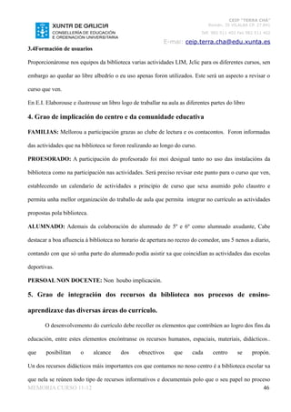 CEIP “TERRA CHÁ”
                                                                               Román, 35 VILALBA CP. 27.841
                                                                            Telf. 982 511 402 Fax 982 511 402

                                                            E-mai: ceip.terra.cha@edu.xunta.es
3.4Formación de usuarios

Proporcionáronse nos equipos da biblioteca varias actividades LIM, Jclic para os diferentes cursos, sen

embargo ao quedar ao libre albedrío o eu uso apenas foron utilizados. Este será un aspecto a revisar o

curso que ven.

En E.I. Elaborouse e ilustrouse un libro logo de traballar na aula as diferentes partes do libro

4. Grao de implicación do centro e da comunidade educativa

FAMILIAS: Mellorou a participación grazas ao clube de lectura e os contacontos. Foron informadas

das actividades que na biblioteca se foron realizando ao longo do curso.

PROESORADO: A participación do profesorado foi moi desigual tanto no uso das instalacións da

biblioteca como na participación nas actividades. Será preciso revisar este punto para o curso que ven,

establecendo un calendario de actividades a principio de curso que sexa asumido polo claustro e

permita unha mellor organización do traballo de aula que permita integrar no currículo as actividades

propostas pola biblioteca.

ALUMNADO: Ademais da colaboración do alumnado de 5º e 6º como alumnado axudante, Cabe

destacar a boa afluencia á biblioteca no horario de apertura no recreo do comedor, uns 5 nenos a diario,

contando con que só unha parte do alumnado podía asistir xa que coincidían as actividades das escolas

deportivas.

PERSOAL NON DOCENTE: Non houbo implicación.

5. Grao de integración dos recursos da biblioteca nos procesos de ensino-

aprendizaxe das diversas áreas do currículo.

       O desenvolvemento do currículo debe recoller os elementos que contribúen ao logro dos fins da

educación, entre estes elementos encóntranse os recursos humanos, espaciais, materiais, didácticos..

que     posibilitan    o     alcance     dos     obxectivos     que     cada     centro      se     propón.

Un dos recursos didácticos máis importantes cos que contamos no noso centro é a biblioteca escolar xa

que nela se reúnen todo tipo de recursos informativos e documentais polo que o seu papel no proceso
MEMORIA CURSO 11-12                                                                             46
 