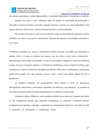 CEIP “TERRA CHÁ”
                                                                            Román, 35 VILALBA CP. 27.841
                                                                         Telf. 982 511 402 Fax 982 511 402

                                                       E-mai: ceip.terra.cha@edu.xunta.es
de ensinanza-aprendizaxe resulta imprescindible e encóntrase directamente relacionada co currículo.

       Durante este curso a nosa      biblioteca tratou de atender as necesidades do profesorado e

alumnado no desenvolvemento curricular, tentando favorecer o proceso de ensino-aprendizaxe para

lograr o obxectivo de favorecer o desenvolvemento persoal e social do individuo.

       Para acadar isto tívose en conta na renovación dos fondos as necesidades do alumnado, mestres

e familias, así como os seus gustos e preferencias. Tentando dar resposta ás necesidades curriculares e

as de lecer.



A biblioteca contribuíu ao acceso á información mediante diversas actividades que fomentaron o

sentido crítico e a posta en práctica dos recursos que nas aulas a cotío están a desenvolver.

Intentamos por tanto axudar ao alumnado a crecer en curiosidade e indagación a través da biblioteca

escolar, esta nova concepción despraza a consideración da biblioteca como un depósito de libros, para

converterse en centro de numerosas actividades que facilita o libre acceso á información e pensamento

dentro dun concepto novo que conxuga o escrito, visual e sonoro nun mesmo espacio de ocio e

aprendizaxe.

       As temáticas recollidas nas programacións foron tratadas a través de documentos

bibliográficos, audiovisuais e electrónicos dispoñibles na biblioteca, converténdose , ou tratando de

converterse progresivamente no motor da aprendizaxe e no refuxio do coñecemento.

       Finalmente, dende a biblioteca ,como quedaba recollido no noso proxecto, tentamos dar cabida

ás oito competencias básicas pero sobretodo centrándonos na autonomía e iniciativa persoal,

competencia para aprender a aprender , competencia en comunicación lingüística e por enriba de todo

o tratamento da información e competencia dixital.




MEMORIA CURSO 11-12                                                                                   47
 