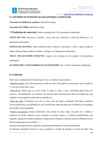 CEIP “TERRA CHÁ”
                                                                                 Román, 35 VILALBA CP. 27.841
                                                                           Telf. 982 511 402 Fax 982 511 402

                                                           E-mai: ceip.terra.cha@edu.xunta.es
6. Actividades de formación nas que participou o profesorado

•Encontros de bibliotecas escolares: María Rivas Jorge.

•Encontros PLAMBE: María Rivas Jorge.

7. Producións de materiais: Poden consultalos no CD en documentos elaborados.

  GUIA DE USO: Enviouse ás familias novas para que coñecesen a oferta da biblioteca ( ver

documentos elaborados)

  GUIAS DE LECTURA: Neste momento estase a elaborar a guía para o verán. A guía enviada en

Nadal e Semana Santa, pódese consultar no blogue. (ver documentos elaborados)

  GUIA DO ALUMADO AXUDANTE : segue a ser a mesma do curso pasado( ver documentos

elaborados)

  CARTELERÍA ANUNCIADORA DAS ACTIVIDADES. Ver no CD en documentos elaborados



8. Avaliación

Estes son os resultados da avaliación que se fixo ao finalizar cada trimestre:
–Mochila viaxeira: está a funcionar ben en todas as aulas. Foi posible na maioría das aulas excepto en
2º ciclo que fixese dúas viaxes.
–Hora de ler: Parece que si se está a facer en todas as aulas, e que a actividade gusta moito aos
nenos/as. Consultaráselles aos membros do claustro polo funcionamento desta actividade para que
expoñan as súas opinión, problemáticas xurdidas etc...
–Hora do conto: Constatouse que non se está a usar de forma continuada. Recordouse mediante
correos electrónicos a posibilidade de uso e facilitáronse materiais para usar na biblioteca sen embargo
non xurdiu o efecto agardado.
–Horario de apertura: Asisten diariamente unha media de cinco nenas. En parte isto é debido á
asistencia ás escolas deportivas que coinciden no mesmo horario e a distintas problemáticas, que
segundo o equipo de comedor manifesta, impiden que os alumnos e alumnas asistan á biblioteca (como
falta de tempo para lavar os dentes ...)
Decídese de calquera forma continuar coa apertura da biblioteca no horario establecido
O alumnado manifestou interese en que se ampliase o horario de apertura ao recreo da mañá. Esta
MEMORIA CURSO 11-12                                                                                      48
 