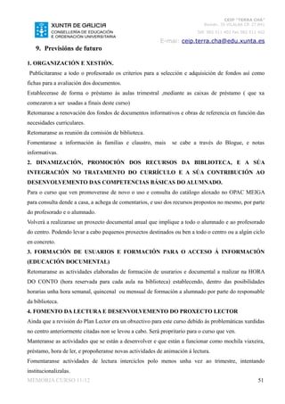 CEIP “TERRA CHÁ”
                                                                             Román, 35 VILALBA CP. 27.841
                                                                          Telf. 982 511 402 Fax 982 511 402

                                                          E-mai: ceip.terra.cha@edu.xunta.es
    9. Previsións de futuro

1. ORGANIZACIÓN E XESTIÓN.
 Publicitaranse a todo o profesorado os criterios para a selección e adquisición de fondos así como
fichas para a avaliación dos documentos.
Establecerase de forma o préstamo ás aulas trimestral ,mediante as caixas de préstamo ( que xa
comezaron a ser usadas a finais deste curso)
Retomarase a renovación dos fondos de documentos informativos e obras de referencia en función das
necesidades curriculares.
Retomaranse as reunión da comisión de biblioteca.
Fomentarase a información ás familias e claustro, mais         se cabe a través do Blogue, e notas
informativas.
2. DINAMIZACIÓN, PROMOCIÓN DOS RECURSOS DA BIBLIOTECA, E A SÚA
INTEGRACIÓN NO TRATAMENTO DO CURRÍCULO E A SÚA CONTRIBUCIÓN AO
DESENVOLVEMENTO DAS COMPETENCIAS BÁSICAS DO ALUMNADO.
Para o curso que ven promoverase de novo o uso e consulta do catálogo aloxado no OPAC MEIGA
para consulta dende a casa, a achega de comentarios, e uso dos recursos propostos no mesmo, por parte
do profesorado e o alumnado.
Volverá a realizarase un proxecto documental anual que implique a todo o alumnado e ao profesorado
do centro. Podendo levar a cabo pequenos proxectos destinados ou ben a todo o centro ou a algún ciclo
en concreto.
3. FORMACIÓN DE USUARIOS E FORMACIÓN PARA O ACCESO Á INFORMACIÓN
(EDUCACIÓN DOCUMENTAL)
Retomaranse as actividades elaboradas de formación de usurarios e documental a realizar na HORA
DO CONTO (hora reservada para cada aula na biblioteca) establecendo, dentro das posibilidades
horarias unha hora semanal, quincenal ou mensual de formación a alumnado por parte do responsable
da biblioteca.
4. FOMENTO DA LECTURA E DESENVOLVEMENTO DO PROXECTO LECTOR
Ainda que a revisión do Plan Lector era un obxectivo para este curso debido ás problemáticas xurdidas
no centro anteriormente citadas non se levou a cabo. Será propritario para o curso que ven.
Manteranse as actividades que se están a desenvolver e que están a funcionar como mochila viaxeira,
préstamo, hora de ler, e propoñeranse novas actividades de animación á lectura.
Fomentaranse actividades de lectura interciclos polo menos unha vez ao trimestre, intentando
institucionalizalas.
MEMORIA CURSO 11-12                                                                                    51
 