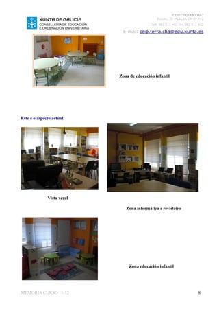 CEIP “TERRA CHÁ”
                                               Román, 35 VILALBA CP. 27.841
                                            Telf. 982 511 402 Fax 982 511 402

                             E-mai: ceip.terra.cha@edu.xunta.es




                            Zona de educación infantil




Este é o aspecto actual:




              Vista xeral

                               Zona informática e revisteiro




                                 Zona educación infantil




MEMORIA CURSO 11-12                                                      8
 