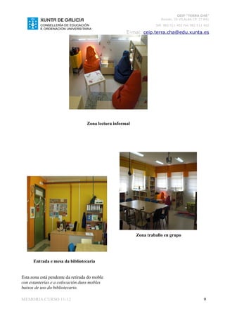 CEIP “TERRA CHÁ”
                                                                       Román, 35 VILALBA CP. 27.841
                                                                    Telf. 982 511 402 Fax 982 511 402

                                                      E-mai: ceip.terra.cha@edu.xunta.es




                                   Zona lectura informal




                                                           Zona traballo en grupo




      Entrada e mesa da bibliotecaria


Esta zona está pendente da retirada do moble
con estanterías e a colocación duns mobles
baixos de uso do bibliotecario.

MEMORIA CURSO 11-12                                                                              9
 