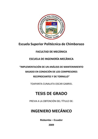 I
Escuela Superior Politécnica de Chimborazo
FACULTAD DE MECÁNICA
ESCUELA DE INGENIERÍA MECÁNICA
“IMPLEMENTACIÓN DE UN ANÁLISIS DE MANTENIMIENTO
BASADO EN CONDICIÓN DE LOS COMPRESORES
RECIPROCANTES Y DE TORNILLO”
TOAPANTA CUNALATA OSCAR GABRIEL
TESIS DE GRADO
PREVIA A LA OBTENCIÓN DEL TÍTULO DE:
INGENIERO MECÁNICO
Riobamba – Ecuador
2009
 