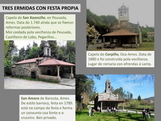 Capela de San Xoanciño, en Pousada,
Ames. Data do 1.740 aínda que se fixeron
reformas posteriores.
Moi coidada pola veciñanza de Pousada,
Castiñeiro de Lobo, Pegariños…
San Amaro de Barouta, Ames.
De estilo barroco, feita en 1789.
está no campo da festa e forma
un conxunto coa fonte e o
cruceiro. Ben privado.
Capela do Corpiño, Oca-Ames. Data de
1880 e foi construída pola veciñanza.
Lugar de romaría con ofrendas á santa.
TRES ERMIDAS CON FESTA PROPIA
 
