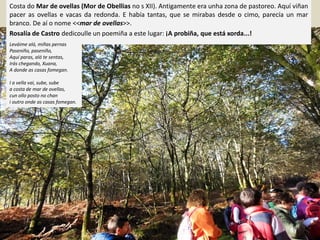 Costa do Mar de ovellas (Mor de Obellias no s XII). Antigamente era unha zona de pastoreo. Aquí viñan
pacer as ovellas e vacas da redonda. E había tantas, que se mirabas desde o cimo, parecía un mar
branco. De aí o nome <<mar de ovellas>>.
Rosalía de Castro dedicoulle un poemiña a este lugar: ¡A probiña, que está xorda...!
Leváime aló, miñas pernas
Paseniño, paseniño,
Aquí paras, aló te sentas,
Irás chegando, Xuana,
A donde as casas fomegan.
I a vella vai, sube, sube
a costa de mar de ovellas,
cun ollo posto no chan
i outro onde as casas fomegan.
 