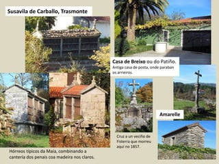 Susavila de Carballo, Trasmonte
Amarelle
Casa de Breixo ou do Patiño.
Antiga casa de posta, onde paraban
os arrieiros.
Cruz a un veciño de
Fisterra que morreu
aquí no 1857.
Hórreos típicos da Maía, combinando a
cantería dos penais coa madeira nos claros.
 