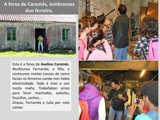 A forxa de Caramés, lembranzas
dun ferreiro.
Esta é a forxa de Avelino Caramés.
Recibiunos Fernando, o fillo, e
contounos moitas cousas de como
facían os ferreiros cando non había
electricidade. Todo á man e con
moita maña. Traballaban arreo
para facer machadas, coitelos,
fouciños, sachos...
Grazas, Fernando e Julia por nolo
contar.
 