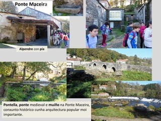 Alpendre con pía
Pontella, ponte medieval e muíño na Ponte Maceira,
conxunto histórico cunha arquitectura popular moi
importante.
Ponte Maceira
 