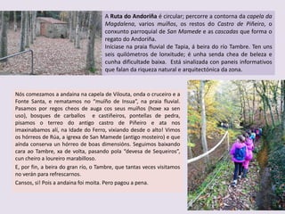 Nós comezamos a andaina na capela de Vilouta, onda o cruceiro e a
Fonte Santa, e rematamos no “muíño de Insua”, na praia fluvial.
Pasamos por regos cheos de auga cos seus muíños (hoxe xa sen
uso), bosques de carballos e castiñeiros, pontellas de pedra,
pisamos o terreo do antigo castro de Piñeiro e ata nos
imaxinabamos alí, na Idade do Ferro, vixiando desde o alto! Vimos
os hórreos de Rúa, a igrexa de San Mamede (antigo mosteiro) e que
aínda conserva un hórreo de boas dimensións. Seguimos baixando
cara ao Tambre, xa de volta, pasando pola “devesa de Sequeiros”,
cun cheiro a loureiro marabilloso.
E, por fin, a beira do gran río, o Tambre, que tantas veces visitamos
no verán para refrescarnos.
Cansos, si! Pois a andaina foi moita. Pero pagou a pena.
A Ruta do Andoriña é circular; percorre a contorna da capela da
Magdalena, varios muíños, os restos do Castro de Piñeiro, o
conxunto parroquial de San Mamede e as cascadas que forma o
regato do Andoriña.
Iníciase na praia fluvial de Tapia, á beira do río Tambre. Ten uns
seis quilómetros de lonxitude; é unha senda chea de beleza e
cunha dificultade baixa. Está sinalizada con paneis informativos
que falan da riqueza natural e arquitectónica da zona.
 