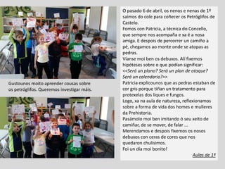 Gustounos moito aprender cousas sobre
os petróglifos. Queremos investigar máis.
O pasado 6 de abril, os nenos e nenas de 1º
saímos do cole para coñecer os Petróglifos de
Castelo.
Fomos con Patricia, a técnica do Concello,
que sempre nos acompaña e xa é a nosa
amiga. E despois de percorrer un camiño a
pé, chegamos ao monte onde se atopas as
pedras.
Víanse moi ben os debuxos. Alí fixemos
hipóteses sobre o que podían significar:
<<Será un plano? Será un plan de ataque?
Será un calendario?>>
Patricia explicounos que as pedras estaban de
cor gris porque tiñan un tratamento para
protexelas dos liques e fungos.
Logo, xa na aula de natureza, reflexionamos
sobre a forma de vida dos homes e mulleres
da Prehistoria.
Pasámolo moi ben imitando ó seu xeito de
camiñar, de se mover, de falar ...
Merendamos e despois fixemos os nosos
debuxos con ceras de cores que nos
quedaron chulísimos.
Foi un día moi bonito!
Aulas de 1º
 