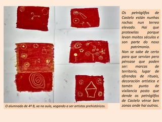 O alumnado de 4º B, xa na aula, xogando a ser artistas prehistóricos.
Os petróglifos de
Castelo están nunhas
rochas nun terreo
elevado. Hai que
protexelas porque
levan moitos séculos e
son parte do noso
patrimonio.
Non se sabe de certo
para que servían pero
pénsase que poden
ser: marcas de
territorio, lugar de
ofrendas de rituais,
decoración artística e
tamén punto de
vixilancia posto que
dende os petróglifos
de Castelo vénse ben
zonas onde hai outros.
 