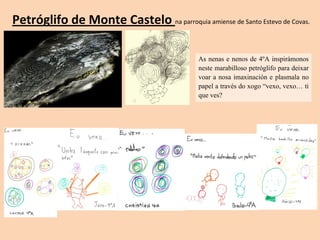Petróglifo de Monte Castelo na parroquia amiense de Santo Estevo de Covas.
As nenas e nenos de 4ºA inspirámonos
neste marabilloso petróglifo para deixar
voar a nosa imaxinación e plasmala no
papel a través do xogo “vexo, vexo… ti
que ves?
 