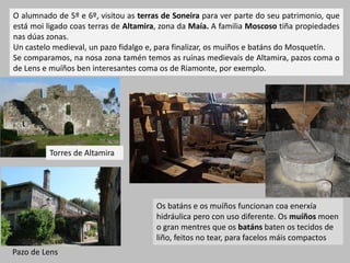 O alumnado de 5º e 6º, visitou as terras de Soneira para ver parte do seu patrimonio, que
está moi ligado coas terras de Altamira, zona da Maía. A familia Moscoso tiña propiedades
nas dúas zonas.
Un castelo medieval, un pazo fidalgo e, para finalizar, os muíños e batáns do Mosquetín.
Se comparamos, na nosa zona tamén temos as ruínas medievais de Altamira, pazos coma o
de Lens e muíños ben interesantes coma os de Riamonte, por exemplo.
Pazo de Lens
Os batáns e os muíños funcionan coa enerxía
hidráulica pero con uso diferente. Os muíños moen
o gran mentres que os batáns baten os tecidos de
liño, feitos no tear, para facelos máis compactos
Torres de Altamira
 