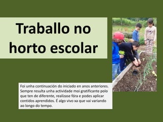 Traballo no
horto escolar
Foi unha continuación do iniciado en anos anteriores.
Sempre resulta unha actividade moi gratificante polo
que ten de diferente, realízase fóra e podes aplicar
contidos aprendidos. É algo vivo xa que vai variando
ao longo do tempo.
 