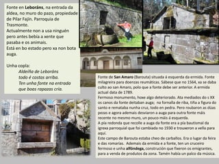 Fonte en Leboráns, na entrada da
aldea, no muro do pazo, propiedade
de Pilar Fajín. Parroquia de
Trasmonte.
Actualmente non a usa ninguén
pero antes bebía a xente que
pasaba e os animais.
Está en bo estado pero xa non bota
auga.
Unha copla:
Aldeíña de Leboráns
todo é costas arriba.
Ten unha fonte na entrada
que boas rapazas cría.
Fonte de San Amaro (Barouta) situada á esquerda da ermida. Fonte
milagreira para doenzas reumáticas. Sábese que no 1564, xa se daba
culto ao san Amaro, polo que a fonte debe ser anterior. A ermida
actual data de 1789.
Fermoso monumento, hoxe algo deteriorado. Ata mediados do s XX
os canos da fonte deitaban auga; na fornalla de riba, tiña a figura do
santo e remataba nunha cruz, todo en pedra. Pero roubaron as dúas
pezas e agora ademais desviaron a auga para outra fonte máis
recente no mesmo muro, un pouco máis á esquerda.
A pía redonda que recolle a auga da fonte era a pía bautismal da
igrexa parroquial que foi cambiada no 1930 e trouxeron a vella para
aquí.
Este campo de Barouta estaba cheo de carballos. Era o lugar da feira
e das romarías. Ademais da ermida e a fonte, ten un cruceiro
fermoso e unha alfóndega, construción que fixeron os emigrantes,
para a venda de produtos da zona. Tamén había un palco da música.
 