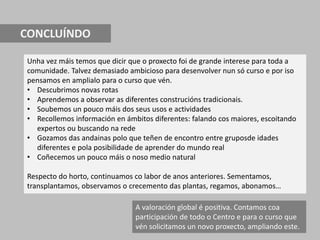 CONCLUÍNDO
Unha vez máis temos que dicir que o proxecto foi de grande interese para toda a
comunidade. Talvez demasiado ambicioso para desenvolver nun só curso e por iso
pensamos en amplialo para o curso que vén.
• Descubrimos novas rotas
• Aprendemos a observar as diferentes construcións tradicionais.
• Soubemos un pouco máis dos seus usos e actividades
• Recollemos información en ámbitos diferentes: falando cos maiores, escoitando
expertos ou buscando na rede
• Gozamos das andainas polo que teñen de encontro entre gruposde idades
diferentes e pola posibilidade de aprender do mundo real
• Coñecemos un pouco máis o noso medio natural
Respecto do horto, continuamos co labor de anos anteriores. Sementamos,
transplantamos, observamos o crecemento das plantas, regamos, abonamos…
A valoración global é positiva. Contamos coa
participación de todo o Centro e para o curso que
vén solicitamos un novo proxecto, ampliando este.
 