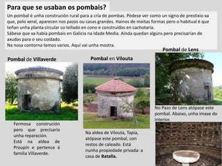 Pombal de Villaverde Pombal en Vilouta
Fermosa construción
pero que precisaría
unha reparación.
Está na aldea de
Proupín e pertence á
familia Villaverde.
Un pombal é unha construción rural para a cría de pombas. Pódese ver como un signo de prestixio xa
que, polo xeral, aparecen nos pazos ou casas grandes. Hainos de moitas formas pero o habitual é que
teñan unha planta circular co tellado en cono e construídos en cachotaría.
Sábese que xa había pombais en Galicia na Idade Media. Aínda quedan algúns pero precisarían de
axudas para o seu coidado.
Na nosa contorna temos varios. Aquí vai unha mostra.
No Pazo de Lens atópase este
pombal. Abaixo, unha imaxe do
interior.
Na aldea de Vilouta, Tapia,
atópase este pombal, con
restos de caleado. Está
nunha propiedade privada: a
casa de Batalla.
Para que se usaban os pombais?
Pombal de Lens
 
