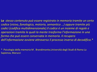 Lo stesso contenuto può essere registrato in memoria tramite un certo
codice (visivo, fonologico, motorio, semantico …) oppure tramite più
codici (codifica multidimensionale).Il codice è un insieme di regole e
operazioni tramite le quali la mente trasforma l’informazione in una
forma che può essere conservata in memoria. Il recupero
dell’informazione avviene attraverso il processo inverso di decodifica.*
* Psicologia della memoria M . Brandimonte,Università degli Studi di Roma La
Sapienza, Marucci
 
