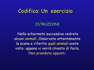Codifica: Un esercizio
ISTRUZIONI
Nella schermata successiva vedrete
alcuni animali. Osservate attentamente
la scena e riferite quali animali avete
visto, appena vi verrà chiesto di farlo.
Non prendete appunti.
 