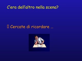 C’era dell’altro nella scena?
􀁺 Cercate di ricordare …
 
