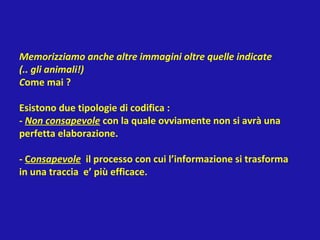 Memorizziamo anche altre immagini oltre quelle indicate
(.. gli animali!)
Come mai ?
Esistono due tipologie di codifica :
- Non consapevole con la quale ovviamente non si avrà una
perfetta elaborazione.
- Consapevole il processo con cui l’informazione si trasforma
in una traccia e’ più efficace.
 