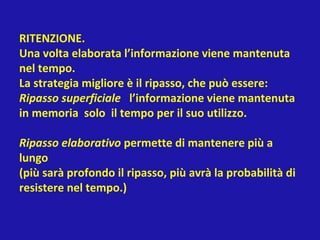 RITENZIONE.
Una volta elaborata l’informazione viene mantenuta
nel tempo.
La strategia migliore è il ripasso, che può essere:
Ripasso superficiale l’informazione viene mantenuta
in memoria solo il tempo per il suo utilizzo.
Ripasso elaborativo permette di mantenere più a
lungo
(più sarà profondo il ripasso, più avrà la probabilità di
resistere nel tempo.)
 