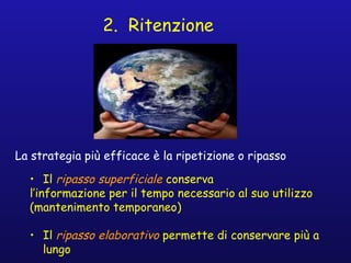 2. Ritenzione
La strategia più efficace è la ripetizione o ripasso
• Il ripasso superficiale conserva
l’informazione per il tempo necessario al suo utilizzo
(mantenimento temporaneo)
• Il ripasso elaborativo permette di conservare più a
lungo
 