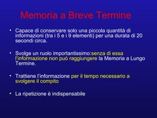 Memoria a Breve Termine
• Capace di conservare solo una piccola quantità di
informazioni (tra i 5 e i 9 elementi) per una durata di 20
secondi circa.
• Svolge un ruolo importantissimo:senza di essa
l’informazione non può raggiungere la Memoria a Lungo
Termine.
• Trattiene l’informazione per il tempo necessario a
svolgere il compito
• La ripetizione è indispensabile
 