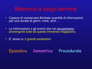 Memoria a lungo termine
• Capace di conservare illimitate quantità di informazioni
per una durata di giorni, mesi, anni …
• Le informazioni o gli eventi che noi recuperiamo
provengono tutte da questo immenso magazzino.
• E’ diviso in 3 grandi contenitori:
Episodica Semantica Procedurale
 
