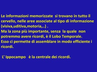 Le informazioni memorizzate si trovano in tutto il
cervello, nelle aree associate al tipo di informazione
(visiva,uditiva,motoria,..) .
Ma la zona più importante, senza la quale non
potremmo avere ricordi, è il Lobo Temporale.
Esso ci permette di assemblare in modo efficiente i
ricordi.
L’ Ippocampo è la centrale dei ricordi.
 